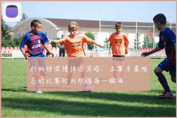 科纳特深情悼念若塔：本赛季最难忘的比赛时刻珍惜每一瞬间