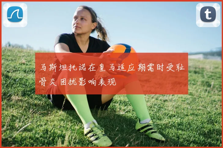 马斯坦托诺在皇马适应期需时受耻骨炎困扰影响表现
