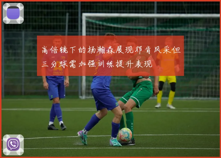 高倍镜下的杨瀚森展现邓肯风采但三分球需加强训练提升表现