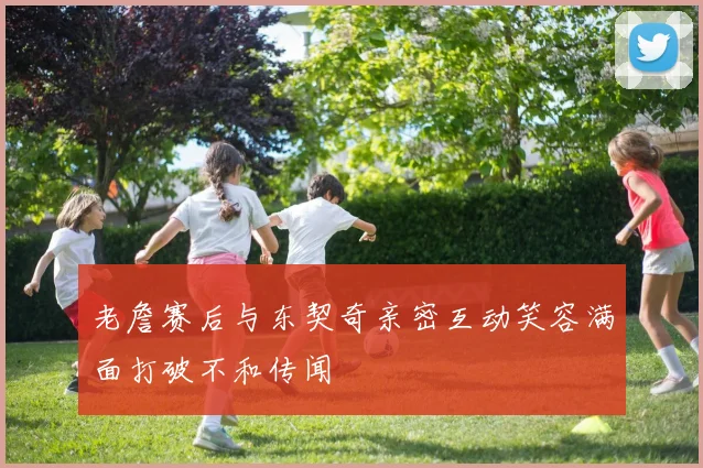 老詹赛后与东契奇亲密互动笑容满面打破不和传闻