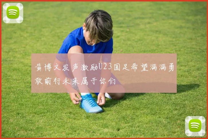 黄博文发声激励U23国足希望满满勇敢前行未来属于你们