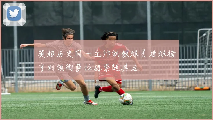 英超历史同一主帅执教球员进球榜亨利领衔萨拉赫紧随其后