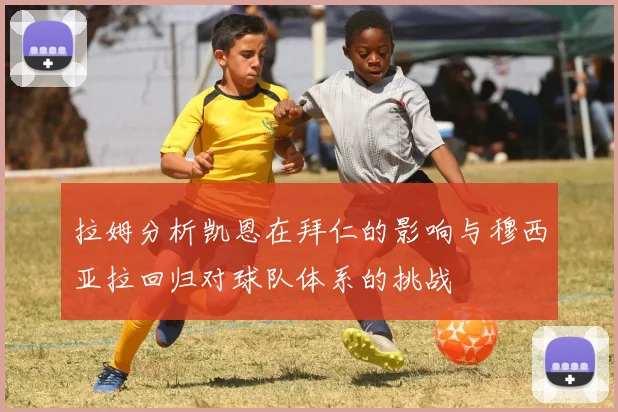 拉姆分析凯恩在拜仁的影响与穆西亚拉回归对球队体系的挑战