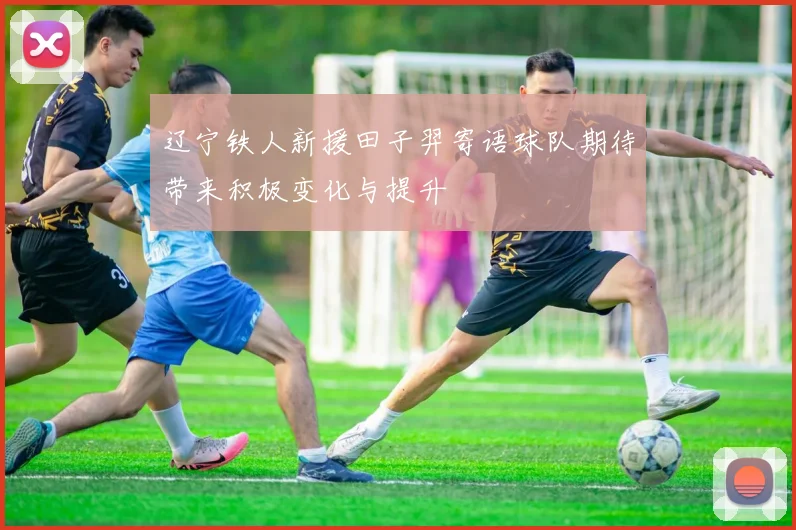 辽宁铁人新援田子羿寄语球队期待带来积极变化与提升