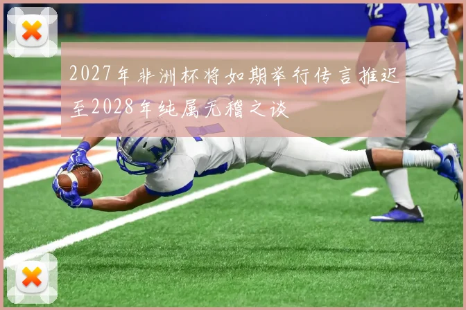 2027年非洲杯将如期举行传言推迟至2028年纯属无稽之谈