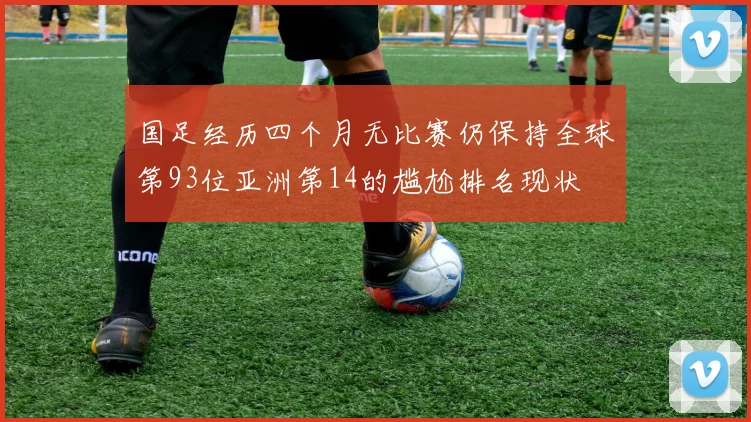 国足经历四个月无比赛仍保持全球第93位亚洲第14的尴尬排名现状