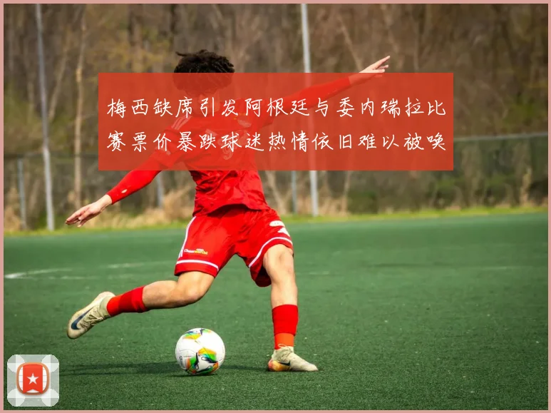 梅西缺席引发阿根廷与委内瑞拉比赛票价暴跌球迷热情依旧难以被唤醒