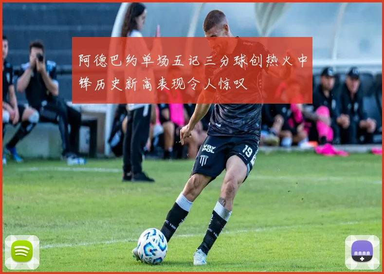 阿德巴约单场五记三分球创热火中锋历史新高表现令人惊叹