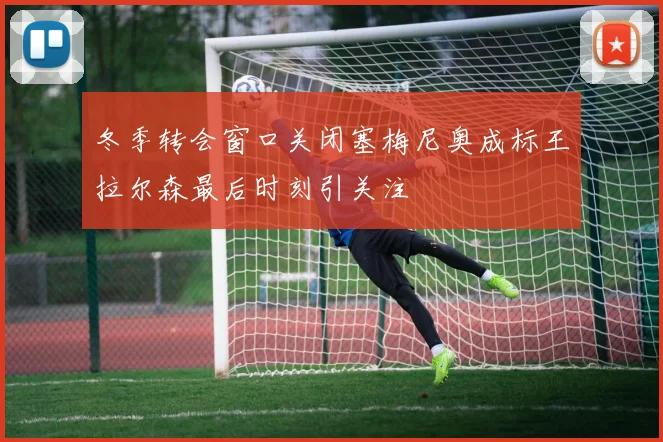 冬季转会窗口关闭塞梅尼奥成标王拉尔森最后时刻引关注