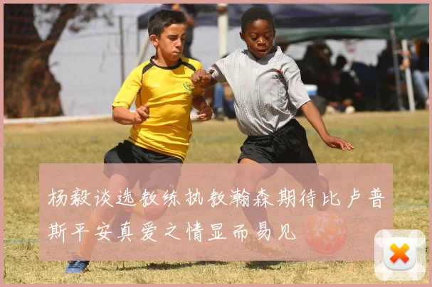 杨毅谈选教练执教瀚森期待比卢普斯平安真爱之情显而易见