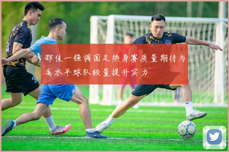 邵佳一强调国足热身赛质量期待与高水平球队较量提升实力