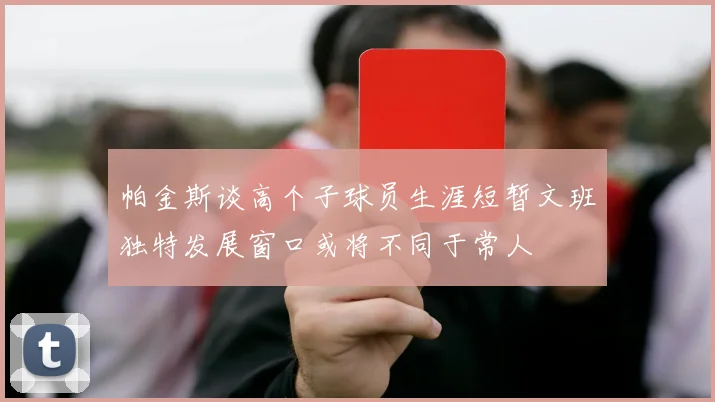 帕金斯谈高个子球员生涯短暂文班独特发展窗口或将不同于常人