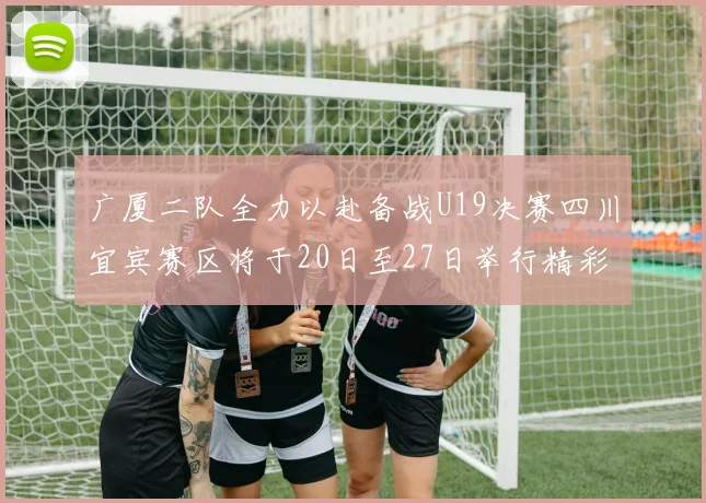 广厦二队全力以赴备战U19决赛四川宜宾赛区将于20日至27日举行精彩对决