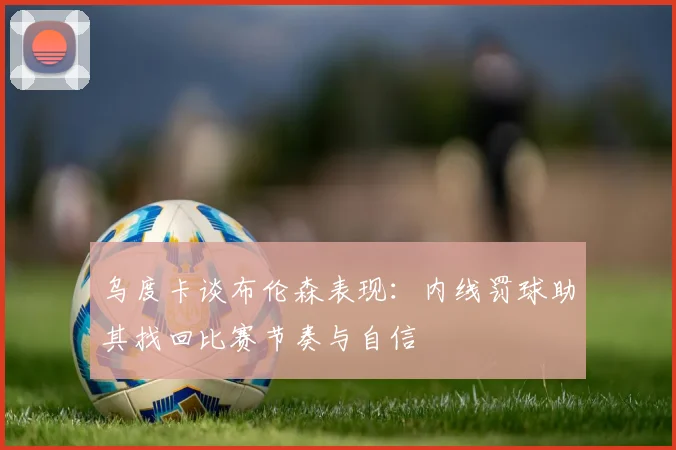 乌度卡谈布伦森表现：内线罚球助其找回比赛节奏与自信