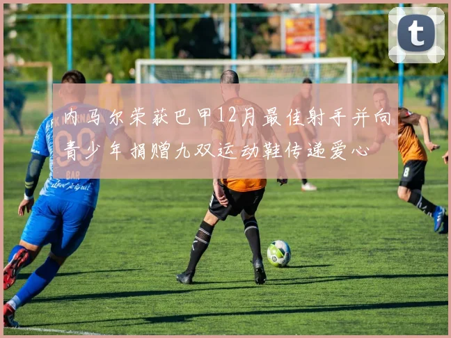 内马尔荣获巴甲12月最佳射手并向青少年捐赠九双运动鞋传递爱心