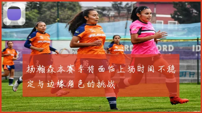 杨瀚森本赛季将面临上场时间不稳定与边缘角色的挑战
