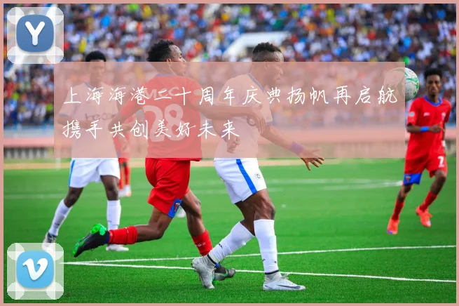 上海海港二十周年庆典扬帆再启航携手共创美好未来
