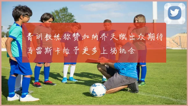 青训教练称赞加纳乔天赋出众期待马雷斯卡给予更多上场机会