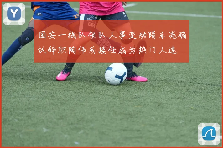 国安一线队领队人事变动隋东亮确认辞职陶伟或接任成为热门人选