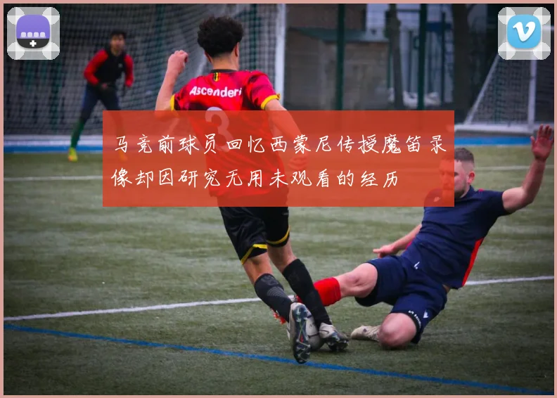 马竞前球员回忆西蒙尼传授魔笛录像却因研究无用未观看的经历