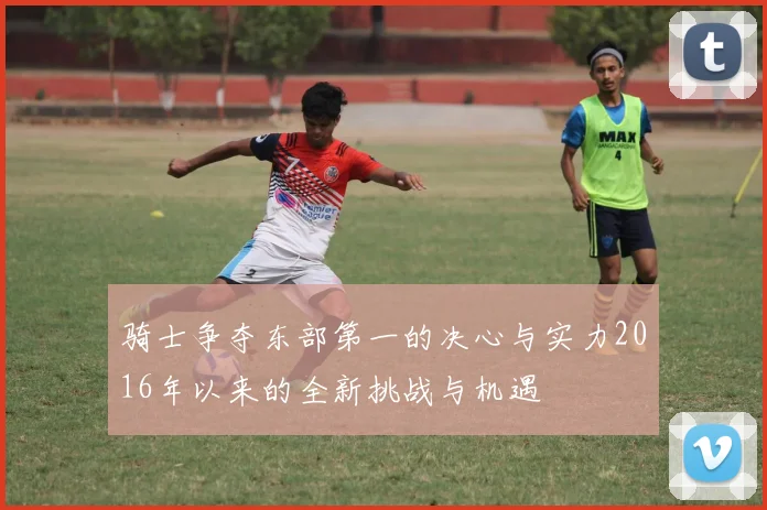 骑士争夺东部第一的决心与实力2016年以来的全新挑战与机遇