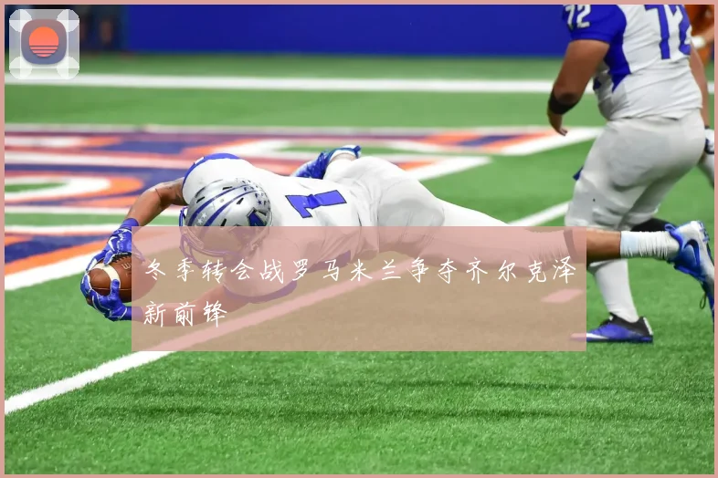 冬季转会战罗马米兰争夺齐尔克泽新前锋