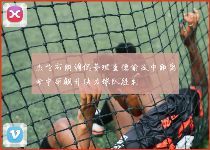 杰伦布朗调侃普理查德偷技中距离命中率飙升助力球队胜利