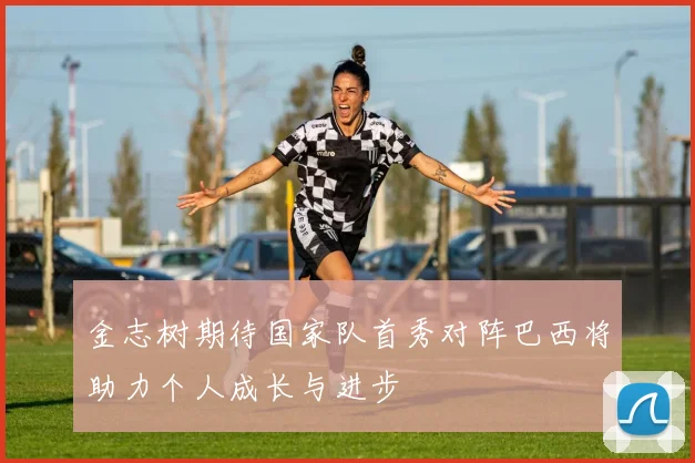 金志树期待国家队首秀对阵巴西将助力个人成长与进步