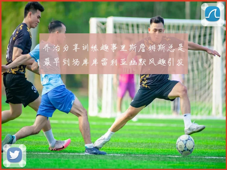 乔治分享训练趣事里斯詹姆斯总是最早到场库库雷利亚幽默风趣引发笑声