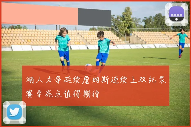 湖人力争延续詹姆斯连续上双纪录赛季亮点值得期待