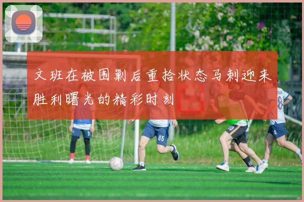文班在被围剿后重拾状态马刺迎来胜利曙光的精彩时刻