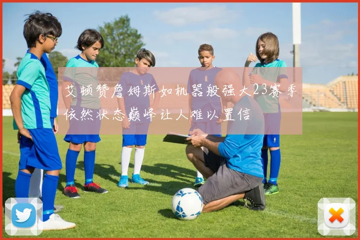 艾顿赞詹姆斯如机器般强大23赛季依然状态巅峰让人难以置信
