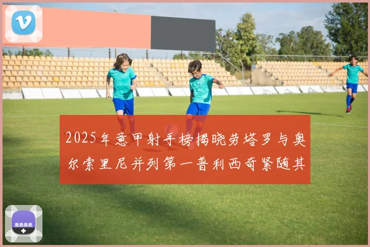 2025年意甲射手榜揭晓劳塔罗与奥尔索里尼并列第一普利西奇紧随其后