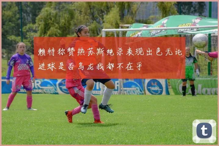 赖特称赞热苏斯绝杀表现出色无论进球是否乌龙我都不在乎