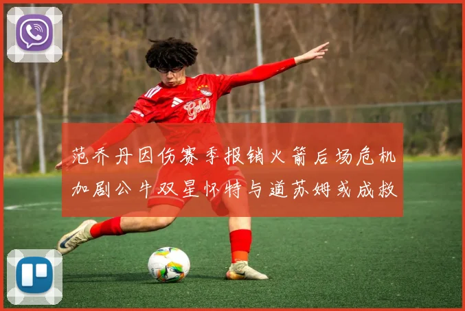范乔丹因伤赛季报销火箭后场危机加剧公牛双星怀特与道苏姆或成救援希望