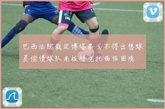 巴西法院裁定博塔弗戈不得出售球员偿债球队老板特克托面临困境