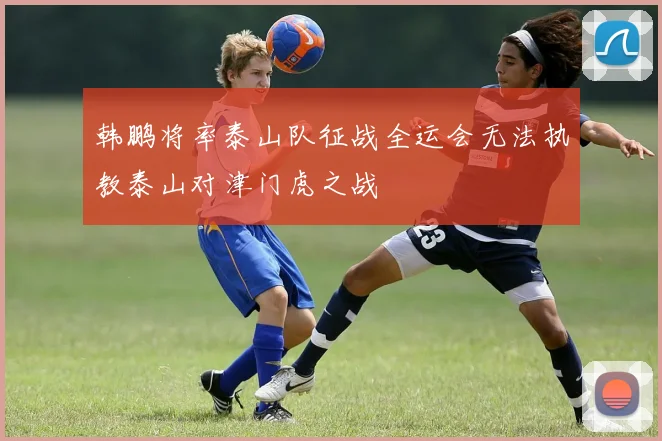 韩鹏将率泰山队征战全运会无法执教泰山对津门虎之战