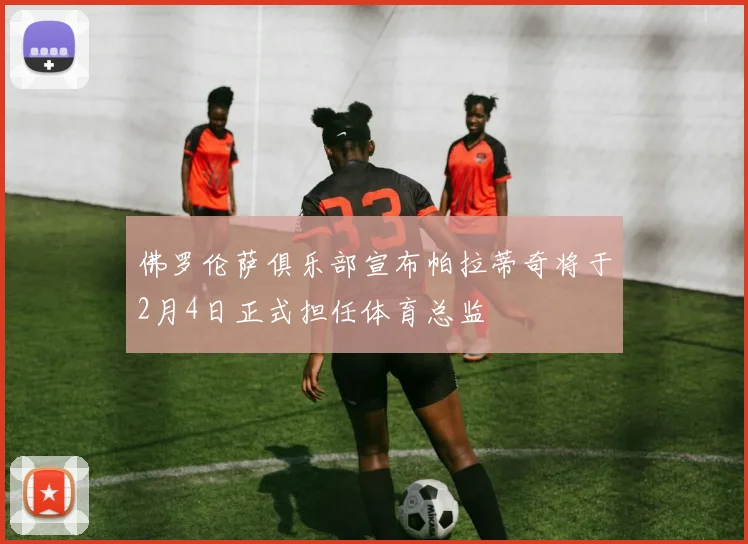 佛罗伦萨俱乐部宣布帕拉蒂奇将于2月4日正式担任体育总监