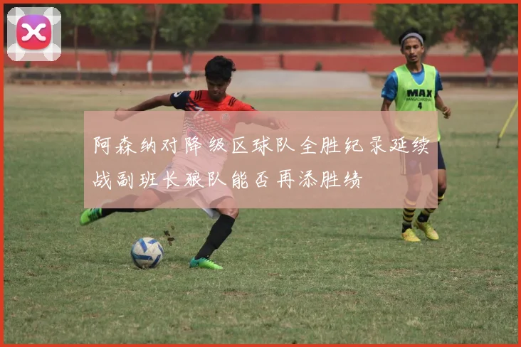 阿森纳对降级区球队全胜纪录延续战副班长狼队能否再添胜绩