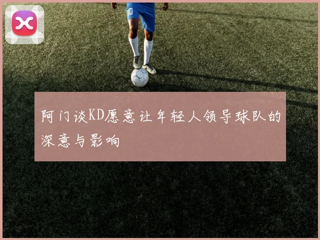 阿门谈KD愿意让年轻人领导球队的深意与影响