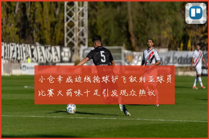 小仓幸成边线抢球铲飞叙利亚球员比赛火药味十足引发观众热议