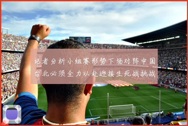 记者分析小组赛形势下场对阵中国台北必须全力以赴迎接生死战挑战