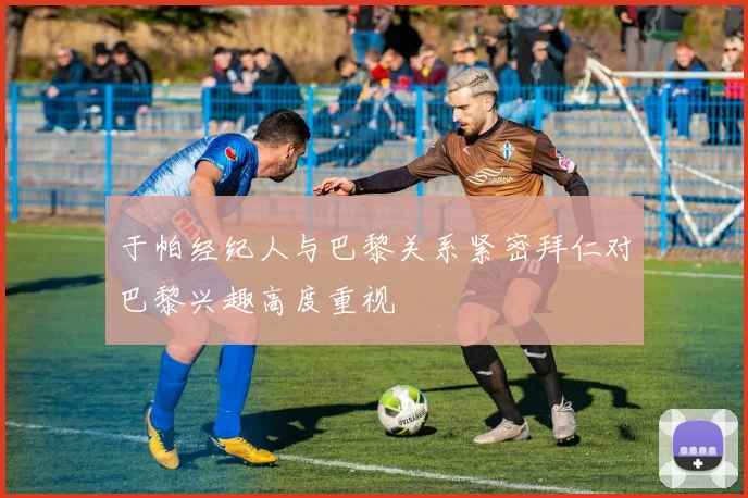 于帕经纪人与巴黎关系紧密拜仁对巴黎兴趣高度重视