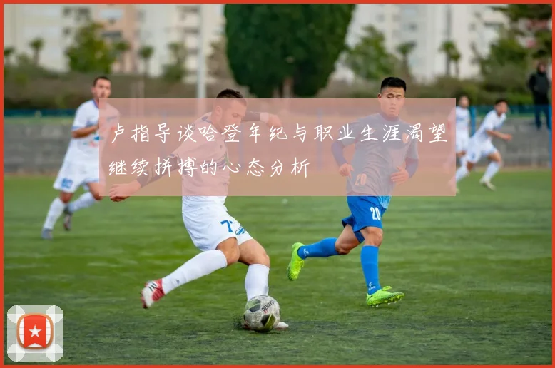 卢指导谈哈登年纪与职业生涯渴望继续拼搏的心态分析