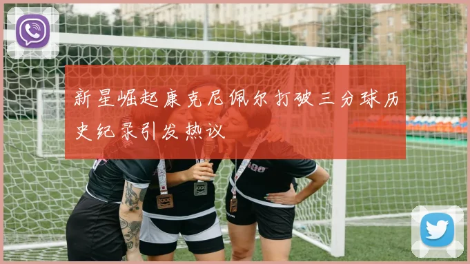 新星崛起康克尼佩尔打破三分球历史纪录引发热议